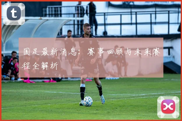 国足最新消息：赛事回顾与未来赛程全解析