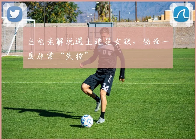 当电竞解说遇上追星女孩，场面一度非常“失控”